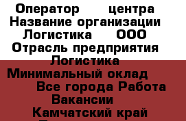 Оператор Call-центра › Название организации ­ Логистика365, ООО › Отрасль предприятия ­ Логистика › Минимальный оклад ­ 25 000 - Все города Работа » Вакансии   . Камчатский край,Петропавловск-Камчатский г.